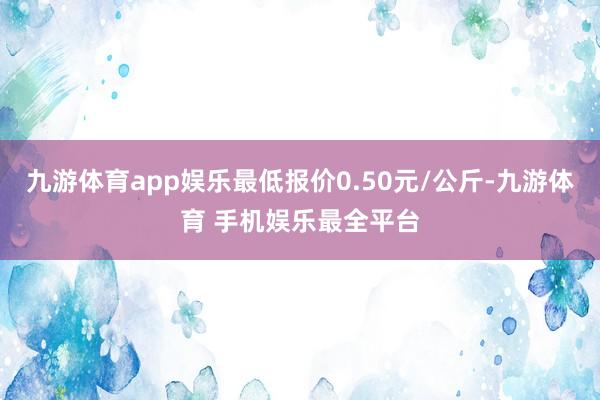 九游体育app娱乐最低报价0.50元/公斤-九游体育 手机娱乐最全平台