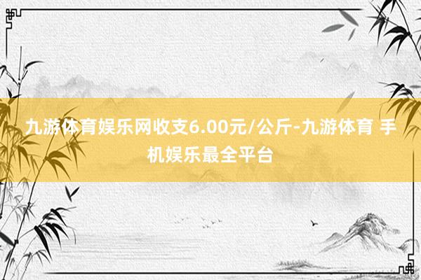 九游体育娱乐网收支6.00元/公斤-九游体育 手机娱乐最全平台