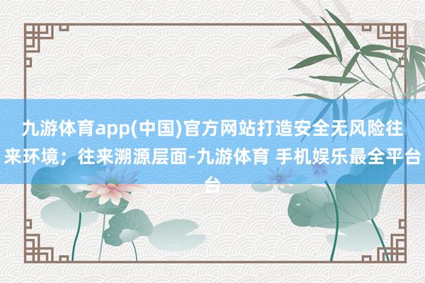 九游体育app(中国)官方网站打造安全无风险往来环境;往来溯源层面-九游体育 手机娱乐最全平台