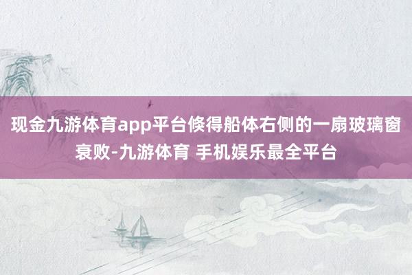 现金九游体育app平台倏得船体右侧的一扇玻璃窗衰败-九游体育 手机娱乐最全平台
