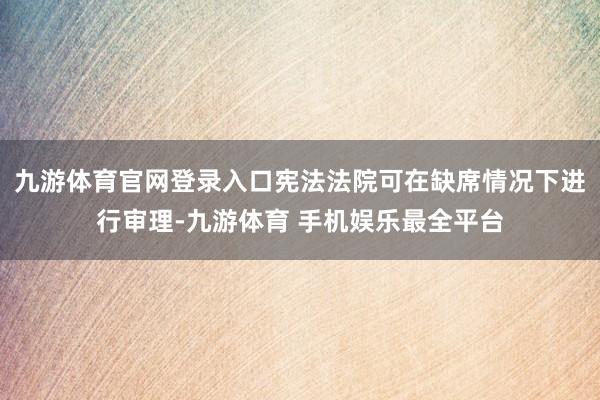 九游体育官网登录入口宪法法院可在缺席情况下进行审理-九游体育 手机娱乐最全平台