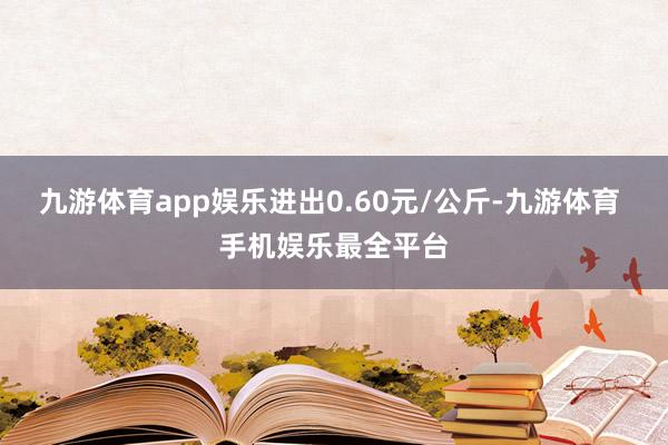 九游体育app娱乐进出0.60元/公斤-九游体育 手机娱乐最全平台