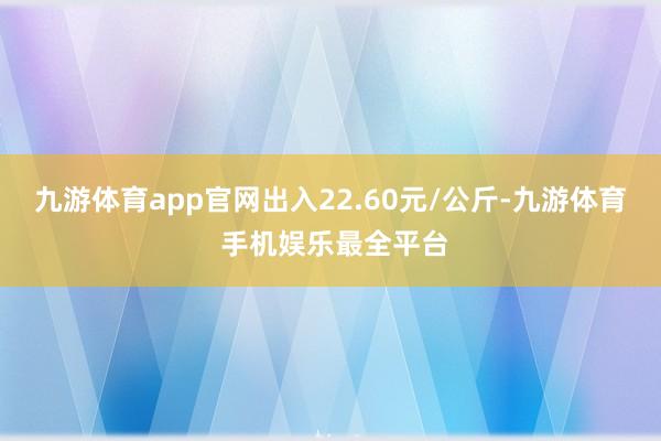 九游体育app官网出入22.60元/公斤-九游体育 手机娱乐最全平台