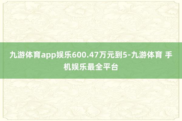 九游体育app娱乐600.47万元到5-九游体育 手机娱乐最全平台