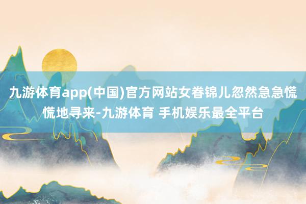 九游体育app(中国)官方网站女眷锦儿忽然急急慌慌地寻来-九游体育 手机娱乐最全平台