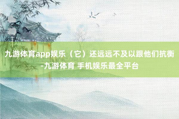 九游体育app娱乐（它）还远远不及以跟他们抗衡-九游体育 手机娱乐最全平台