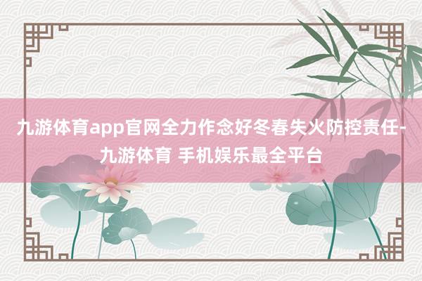九游体育app官网全力作念好冬春失火防控责任-九游体育 手机娱乐最全平台