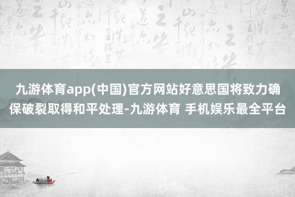 九游体育app(中国)官方网站好意思国将致力确保破裂取得和平处理-九游体育 手机娱乐最全平台