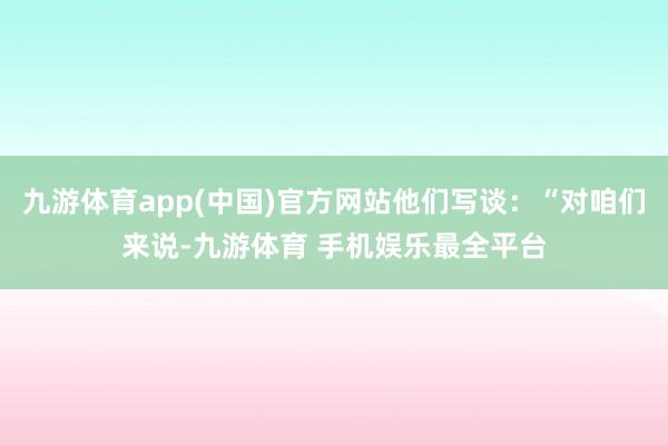 九游体育app(中国)官方网站他们写谈：“对咱们来说-九游体育 手机娱乐最全平台