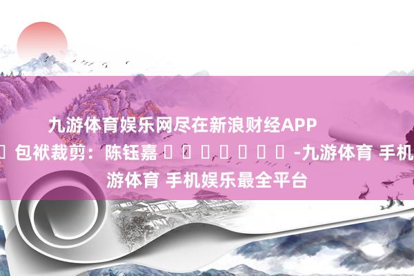 九游体育娱乐网尽在新浪财经APP            						包袱裁剪：陈钰嘉 							-九游体育 手机娱乐最全平台