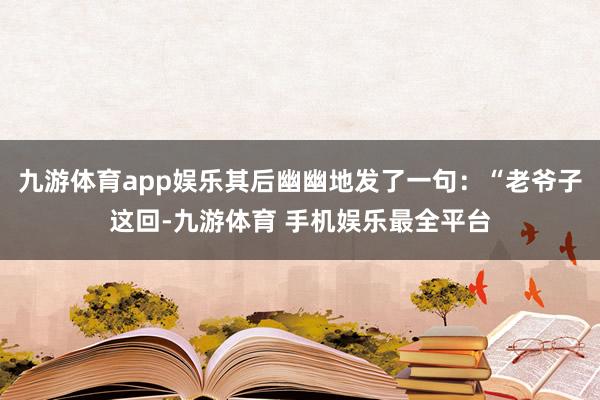 九游体育app娱乐其后幽幽地发了一句：“老爷子这回-九游体育 手机娱乐最全平台