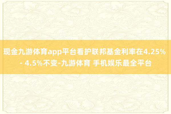 现金九游体育app平台看护联邦基金利率在4.25% - 4.5%不变-九游体育 手机娱乐最全平台