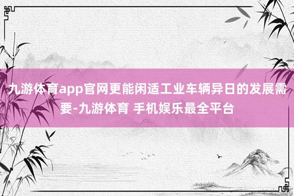 九游体育app官网更能闲适工业车辆异日的发展需要-九游体育 手机娱乐最全平台