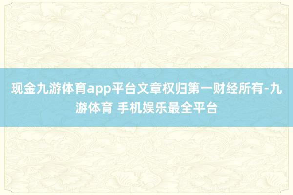 现金九游体育app平台文章权归第一财经所有-九游体育 手机娱乐最全平台