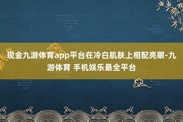现金九游体育app平台在冷白肌肤上相配亮眼-九游体育 手机娱乐最全平台