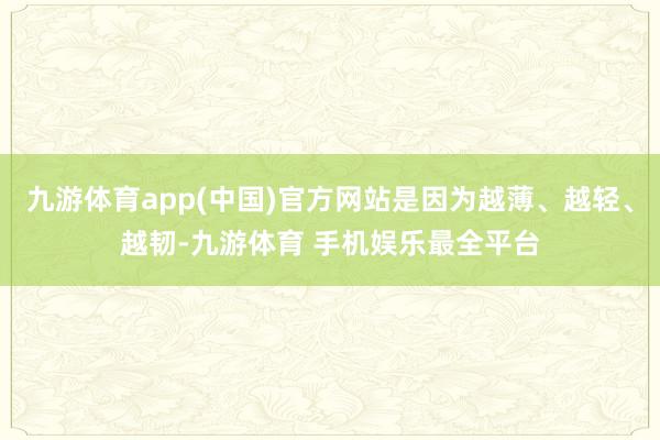 九游体育app(中国)官方网站是因为越薄、越轻、越韧-九游体育 手机娱乐最全平台