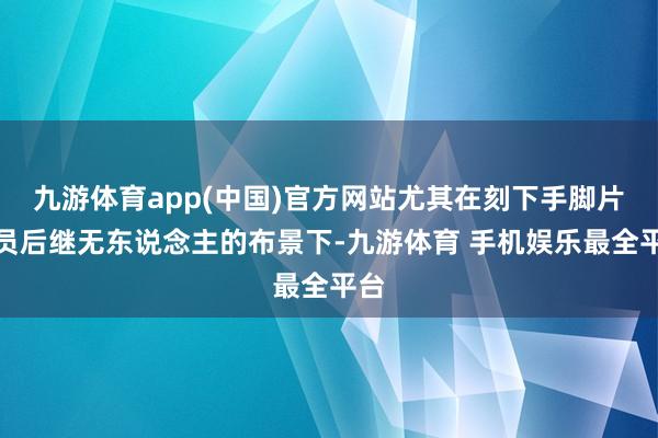 九游体育app(中国)官方网站尤其在刻下手脚片演员后继无东说念主的布景下-九游体育 手机娱乐最全平台