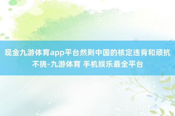 现金九游体育app平台然则中国的核定违背和顽抗不挠-九游体育 手机娱乐最全平台