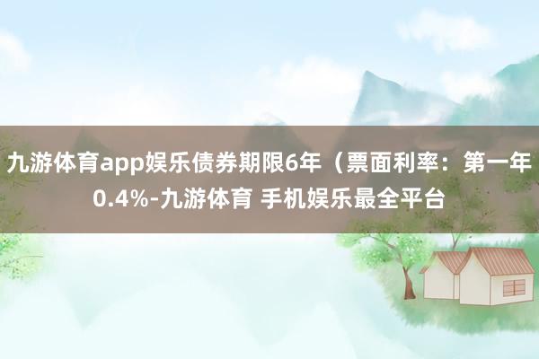 九游体育app娱乐债券期限6年（票面利率：第一年0.4%-九游体育 手机娱乐最全平台