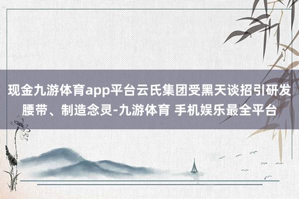 现金九游体育app平台云氏集团受黑天谈招引研发腰带、制造念灵-九游体育 手机娱乐最全平台