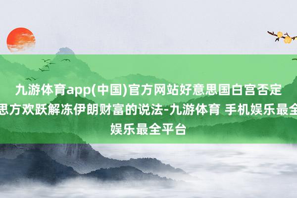 九游体育app(中国)官方网站好意思国白宫否定好意思方欢跃解冻伊朗财富的说法-九游体育 手机娱乐最全平台