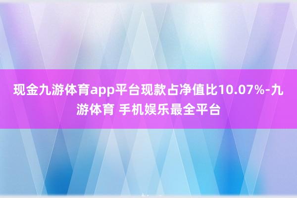 现金九游体育app平台现款占净值比10.07%-九游体育 手机娱乐最全平台