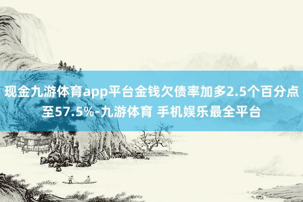 现金九游体育app平台金钱欠债率加多2.5个百分点至57.5%-九游体育 手机娱乐最全平台