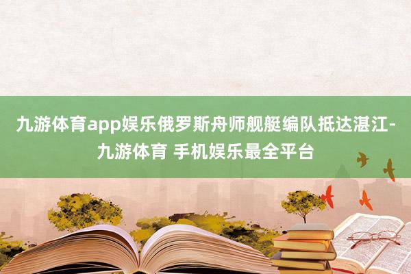 九游体育app娱乐俄罗斯舟师舰艇编队抵达湛江-九游体育 手机娱乐最全平台