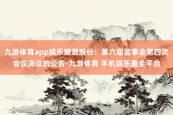 九游体育app娱乐顺灏股份：第六届监事会第四次会议决议的公告-九游体育 手机娱乐最全平台