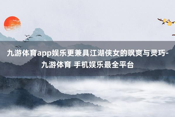 九游体育app娱乐更兼具江湖侠女的飒爽与灵巧-九游体育 手机娱乐最全平台