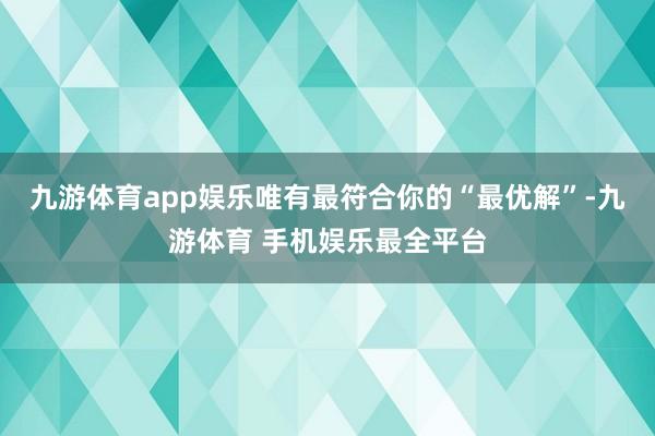 九游体育app娱乐唯有最符合你的“最优解”-九游体育 手机娱乐最全平台