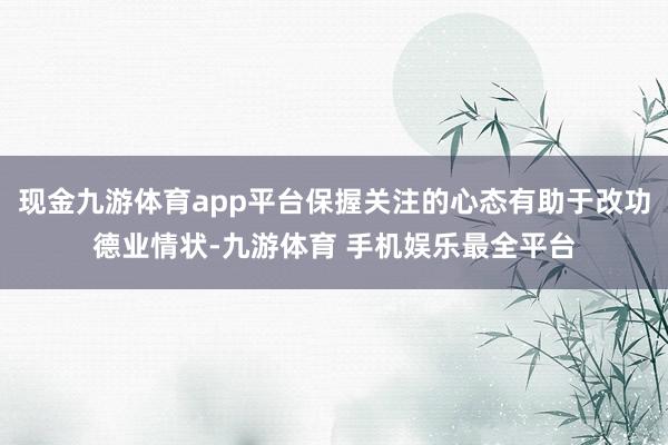 现金九游体育app平台保握关注的心态有助于改功德业情状-九游体育 手机娱乐最全平台