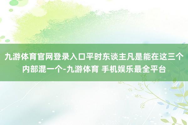 九游体育官网登录入口平时东谈主凡是能在这三个内部混一个-九游体育 手机娱乐最全平台