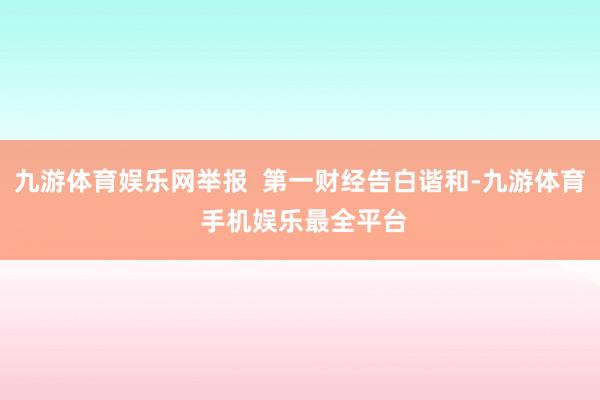 九游体育娱乐网举报  第一财经告白谐和-九游体育 手机娱乐最全平台