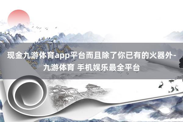 现金九游体育app平台而且除了你已有的火器外-九游体育 手机娱乐最全平台