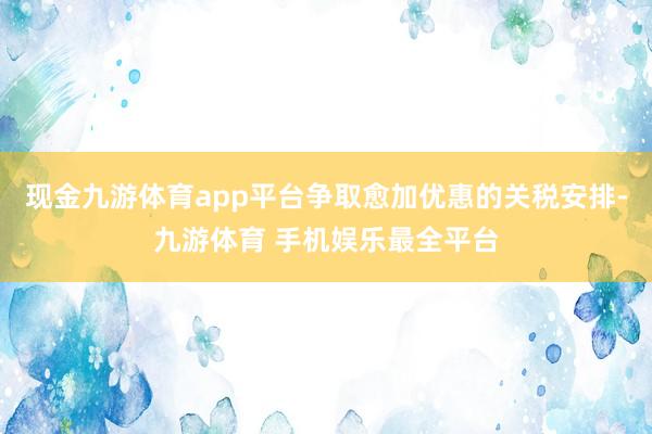 现金九游体育app平台争取愈加优惠的关税安排-九游体育 手机娱乐最全平台