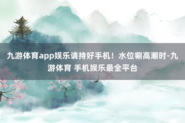 九游体育app娱乐请持好手机！水位唰高潮时-九游体育 手机娱乐最全平台