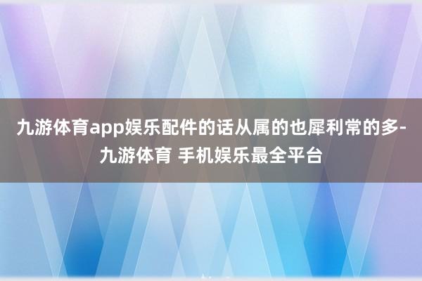九游体育app娱乐配件的话从属的也犀利常的多-九游体育 手机娱乐最全平台