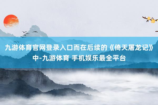 九游体育官网登录入口而在后续的《倚天屠龙记》中-九游体育 手机娱乐最全平台
