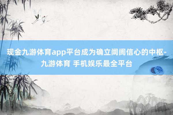 现金九游体育app平台成为确立阛阓信心的中枢-九游体育 手机娱乐最全平台