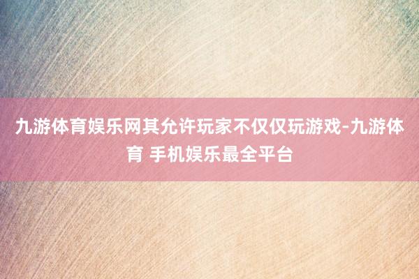 九游体育娱乐网其允许玩家不仅仅玩游戏-九游体育 手机娱乐最全平台