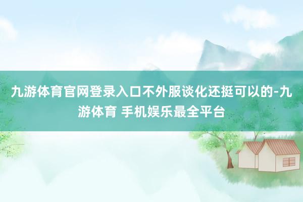 九游体育官网登录入口不外服谈化还挺可以的-九游体育 手机娱乐最全平台
