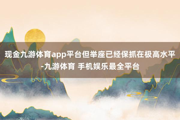 现金九游体育app平台但举座已经保抓在极高水平-九游体育 手机娱乐最全平台