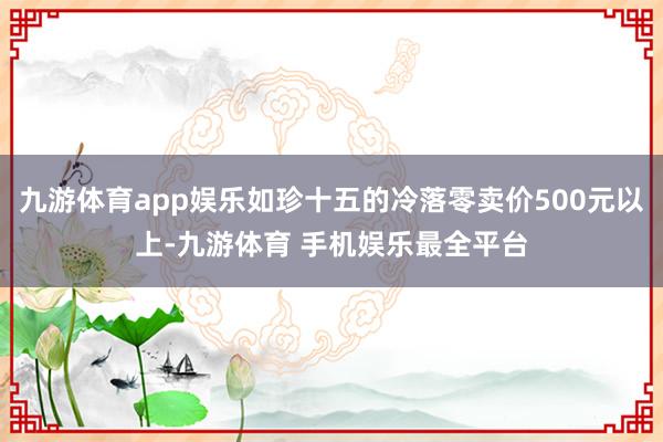 九游体育app娱乐如珍十五的冷落零卖价500元以上-九游体育 手机娱乐最全平台