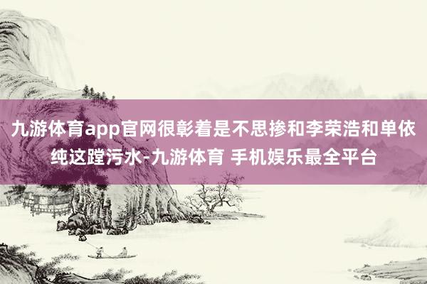 九游体育app官网很彰着是不思掺和李荣浩和单依纯这蹚污水-九游体育 手机娱乐最全平台