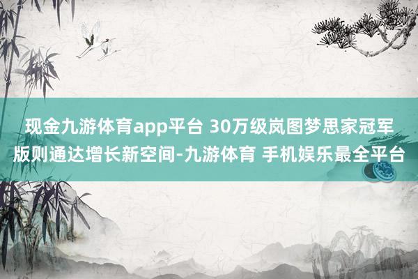 现金九游体育app平台 　　30万级岚图梦思家冠军版则通达增长新空间-九游体育 手机娱乐最全平台